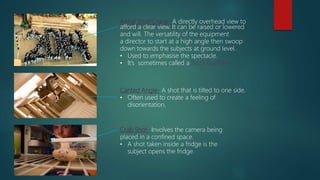 Aerial Shot/Crane- A directly overhead view to
afford a clear view. It can be raised or lowered
and will. The versatility of the equipment
a director to start at a high angle then swoop
down towards the subjects at ground level.
• Used to emphasise the spectacle.
• It’s sometimes called a Bird’s Eye View
Canted Angle- A shot that is tilted to one side.
• Often used to create a feeling of
disorientation.
Crab Shot- Involves the camera being
placed in a confined space.
• A shot taken inside a fridge is the
subject opens the fridge.
 
