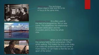 Deep Focus- This technique
allows objects near and far to be
in focus at the same time.
Establishing Shot- It is often used at
the start of a programme, film or new
scene. This establishes the relationship
between set/location and the
characters and to show the whole
view.
Hand-Held Shot- When a shot is filmed with
the camera held by the cameraman. Often
whilst walking. This makes the shot quite shaky.
Can make the audience feel that the scene is
more realistic, or can make us feel like we are
apart of the action.
 