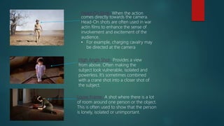 Head-On Shot- When the action
comes directly towards the camera.
Head-On shots are often used in war
actin films to enhance the sense of
involvement and excitement of the
audience.
• For example, charging cavalry may
be directed at the camera
High Angle Shot- Provides a view
from above. Often making the
subject look vulnerable, isolated and
powerless. It’s sometimes combined
with a crane shot into a closer shot of
the subject.
Loose Frame- A shot where there is a lot
of room around one person or the object.
This is often used to show that the person
is lonely, isolated or unimportant.
 