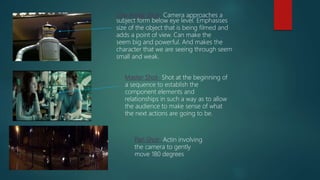 Low Angle Shot- Camera approaches a
subject form below eye level. Emphasises
size of the object that is being filmed and
adds a point of view. Can make the
seem big and powerful. And makes the
character that we are seeing through seem
small and weak.
Master Shot- Shot at the beginning of
a sequence to establish the
component elements and
relationships in such a way as to allow
the audience to make sense of what
the next actions are going to be.
Pan Shot- Actin involving
the camera to gently
move 180 degrees
 