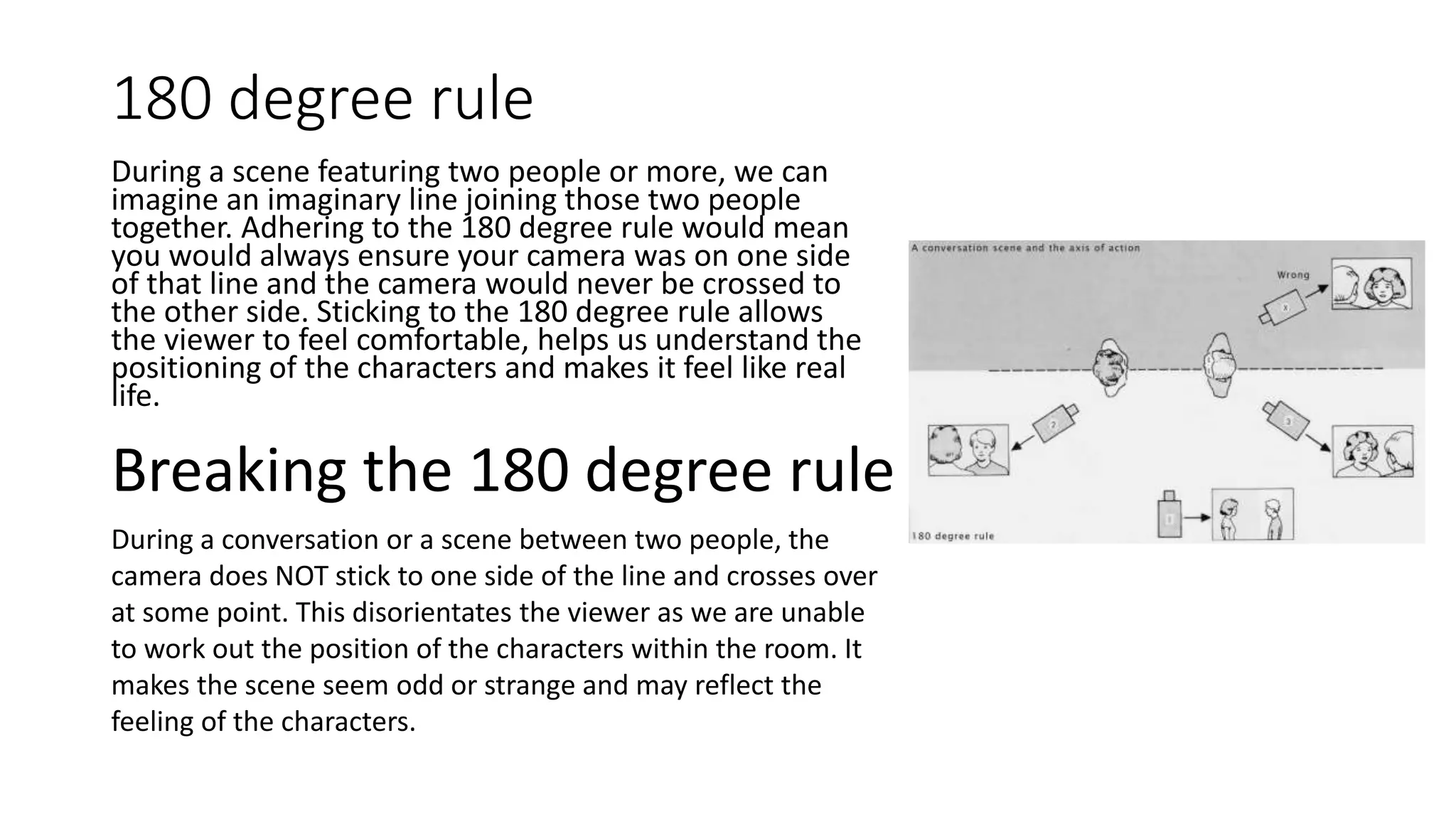 180 degree rule
During a scene featuring two people or more, we can
imagine an imaginary line joining those two people
together. Adhering to the 180 degree rule would mean
you would always ensure your camera was on one side
of that line and the camera would never be crossed to
the other side. Sticking to the 180 degree rule allows
the viewer to feel comfortable, helps us understand the
positioning of the characters and makes it feel like real
life.
Breaking the 180 degree rule
During a conversation or a scene between two people, the
camera does NOT stick to one side of the line and crosses over
at some point. This disorientates the viewer as we are unable
to work out the position of the characters within the room. It
makes the scene seem odd or strange and may reflect the
feeling of the characters.
 