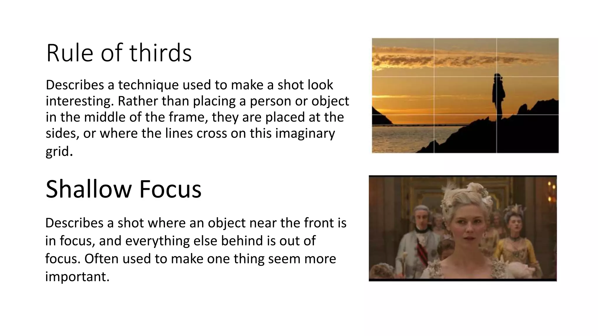 Rule of thirds
Describes a technique used to make a shot look
interesting. Rather than placing a person or object
in the middle of the frame, they are placed at the
sides, or where the lines cross on this imaginary
grid.
Shallow Focus
Describes a shot where an object near the front is
in focus, and everything else behind is out of
focus. Often used to make one thing seem more
important.
 