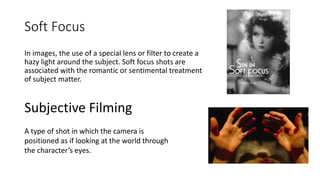 Soft Focus
In images, the use of a special lens or filter to create a
hazy light around the subject. Soft focus shots are
associated with the romantic or sentimental treatment
of subject matter.
Subjective Filming
A type of shot in which the camera is
positioned as if looking at the world through
the character’s eyes.
 