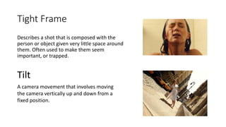 Tight Frame
Describes a shot that is composed with the
person or object given very little space around
them. Often used to make them seem
important, or trapped.
Tilt
A camera movement that involves moving
the camera vertically up and down from a
fixed position.
 