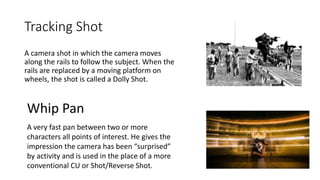 Tracking Shot
A camera shot in which the camera moves
along the rails to follow the subject. When the
rails are replaced by a moving platform on
wheels, the shot is called a Dolly Shot.
Whip Pan
A very fast pan between two or more
characters all points of interest. He gives the
impression the camera has been “surprised”
by activity and is used in the place of a more
conventional CU or Shot/Reverse Shot.
 