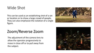 Wide Shot
This can be used as an establishing shot of a set
or location or to show a large crowd of people.
They can also emphasize the isolation of a single
figure.
Zoom/Reverse Zoom
The adjustment of the camera lens to
allow the operator progressively to
move in close off or to pull away from
the subject.
 