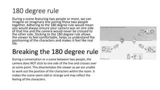 180 degree rule
During a scene featuring two people or more, we can
imagine an imaginary line joining those two people
together. Adhering to the 180 degree rule would mean
you would always ensure your camera was on one side
of that line and the camera would never be crossed to
the other side. Sticking to the 180 degree rule allows
the viewer to feel comfortable, helps us understand the
positioning of the characters and makes it feel like real
life.
Breaking the 180 degree rule
During a conversation or a scene between two people, the
camera does NOT stick to one side of the line and crosses over
at some point. This disorientates the viewer as we are unable
to work out the position of the characters within the room. It
makes the scene seem odd or strange and may reflect the
feeling of the characters.
 