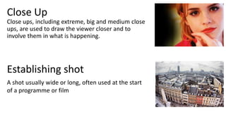 Close ups, including extreme, big and medium close
ups, are used to draw the viewer closer and to
involve them in what is happening.
Close Up
Establishing shot
A shot usually wide or long, often used at the start
of a programme or film
 