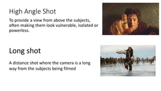 High Angle Shot
To provide a view from above the subjects,
often making them look vulnerable, isolated or
powerless.
Long shot
A distance shot where the camera is a long
way from the subjects being filmed
 