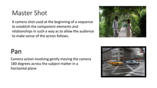 Master Shot
A camera shot used at the beginning of a sequence
to establish the component elements and
relationships in such a way as to allow the audience
to make sense of the action follows.
Pan
Camera action involving gently moving the camera
180 degrees across the subject matter in a
horizontal plane
 