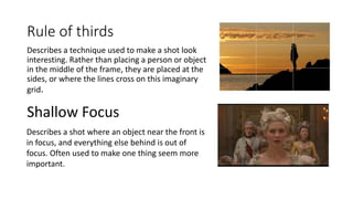 Rule of thirds
Describes a technique used to make a shot look
interesting. Rather than placing a person or object
in the middle of the frame, they are placed at the
sides, or where the lines cross on this imaginary
grid.
Shallow Focus
Describes a shot where an object near the front is
in focus, and everything else behind is out of
focus. Often used to make one thing seem more
important.
 