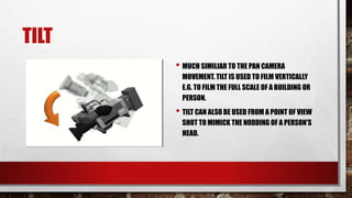 TILT
• MUCH SIMILIAR TO THE PAN CAMERA
MOVEMENT. TILT IS USED TO FILM VERTICALLY
E.G. TO FILM THE FULL SCALE OF A BUILDING OR
PERSON.
• TILT CAN ALSO BE USED FROM A POINT OF VIEW
SHOT TO MIMICK THE NODDING OF A PERSON'S
HEAD.
 