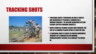 TRACKING SHOTS
• TRACKING SHOTS (TRUCKING OR DOLLY SHOTS)
ARE ACHIEVED BY PLACING A CAMERA ON A
MOVING VEHIICLE TO FOLLOW ALONGSIDE ACTION
SCENES (OFTEN A MOVING SUBJECT).
• MOVE COMPLEX FILMING SCENES MAY INVOLVE THE
USE OF A CAMERA PLACED UPON A PLANE OR CAR.
• A TRACKING SHOT IS USED TO PORTAY MOVEMENT,
JOURNEY OF A CHARACTER OR MOVING
PROGRESSIVELY CLOSER TO A SUBJECT TO FOCUS
IN.
 