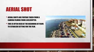 AERIAL SHOT
• AERIAL SHOTS ARE FOOTAGE TAKEN FROM A
CAMERA FILMING FROM A HELICOPTER.
• THIS IS OFTEN USED AT THE BEGINNING OF FILMS
TO ESTABLISH SETTING FOR THE FILM.
 