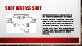 SHOT REVERSE SHOT
• ANOTHER CONTINUITY EDITING TECHNIQUE WHICH IS
USED TO FILM INTERACTION BETWEEN TWO SUBJECTS.
• THIS SHOT IS ACHEIEVE BY FILMING ONE SUBJECT FROM
AN OVER THE SHOULDER SHOT AND THEN REVERSING THE
SHOT FROM THE PERSPECTIVE OF THE SECOND SUBJECT,
BEFORE BEING CHANGED BACK TO THE FIRST SUBJECT.
• THIS SHOT RELATES CLOSELY TO THE 180 DEGREE RULE AS
IT DOES NOT CROSS THE LINE AND PREVENTS CONFUSION
AS CHARACTERS AND LOCATION ARE SEEN FROM THE
SAME ANGLE.
 