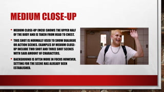 MEDIUM CLOSE-UP
• MEDIUM CLOSE-UP (MCU) SHOWS THE UPPER HALF
OF THE BODY AND IS TAKEN FROM HEAD TO CHEST.
• THIS SHOT IS NORMALLY USED TO SHOW DIALOGUE
OR ACTION SCENES. EXAMPLES OF MEDIUM CLOSE-
UP INCLUDE TWO SHOT AND THREE SHOT SCENES
WITH SAID AMOUNT OF CHARACTERS.
• BACKGROUND IS OFTEN MORE IN FOCUS HOWEVER,
SETTING FOR THE SCENE HAS ALREADY BEEN
ESTABLISHED.
 