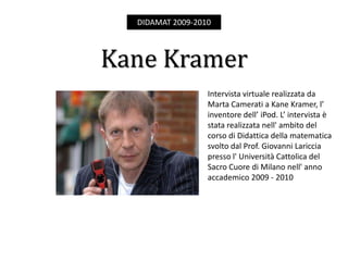 DIDAMAT 2009-2010



Kane Kramer
                  Intervista virtuale realizzata da
                  Marta Camerati a Kane Kramer, l’
                  inventore dell’ iPod. L’ intervista è
                  stata realizzata nell' ambito del
                  corso di Didattica della matematica
                  svolto dal Prof. Giovanni Lariccia
                  presso l' Università Cattolica del
                  Sacro Cuore di Milano nell' anno
                  accademico 2009 - 2010
 