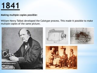 1841 
Making multiple copies possible: 
William Henry Talbot developed the Calotype process. This made it possible to make 
multiple copies of the same picture. 
 