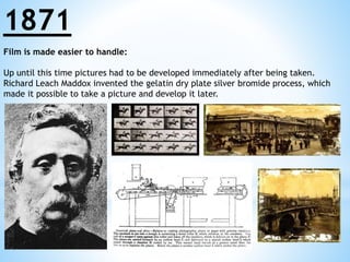 1871 
Film is made easier to handle: 
Up until this time pictures had to be developed immediately after being taken. 
Richard Leach Maddox invented the gelatin dry plate silver bromide process, which 
made it possible to take a picture and develop it later. 
 