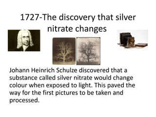 1727-The discovery that silver 
nitrate changes 
Johann Heinrich Schulze discovered that a 
substance called silver nitrat...