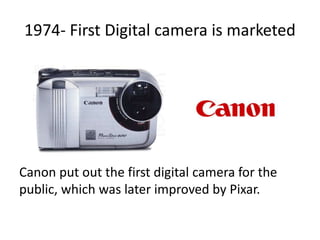 1974- First Digital camera is marketed
Canon put out the first digital camera for the
public, which was later improved by Pixar.
 