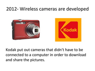 2012- Wireless cameras are developed
Kodak put out cameras that didn't have to be
connected to a computer in order to download
and share the pictures.
 