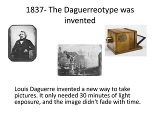 1837- The Daguerreotype was
invented
Louis Daguerre invented a new way to take
pictures. It only needed 30 minutes of light
exposure, and the image didn't fade with time.
 