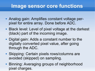 Image sensor core functions

   Analog gain: Amplifies constant voltage per-
    pixel for entire array. Done before ADC.
   Black level: Level of pixel voltage at the darkest
    (black) part of the incoming image.
   Digital gain: Adds a constant number to the
    digitally converted pixel value, after going
    through the ADC.
   Skipping: Certain pixels rows/columns are
    avoided (skipped) on sampling.
   Binning: Averaging groups of neighborhood
    pixel charges.
 