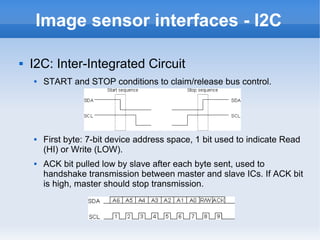 Image sensor interfaces - I2C

   I2C: Inter-Integrated Circuit
       START and STOP conditions to claim/release bus control.




       First byte: 7-bit device address space, 1 bit used to indicate Read
        (HI) or Write (LOW).
       ACK bit pulled low by slave after each byte sent, used to
        handshake transmission between master and slave ICs. If ACK bit
        is high, master should stop transmission.
 