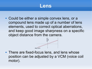 Lens

   Could be either a simple convex lens, or a
    compound lens made up of a number of lens
    elements, used to correct optical aberrations,
    and keep good image sharpness on a specific
    object distance from the camera.



   There are fixed-focus lens, and lens whose
    position can be adjusted by a VCM (voice coil
    motor).
 