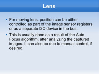 Lens

   For moving lens, position can be either
    controlled as part of the image sensor registers,
    or as a separate I2C device in the bus.
   This is usually done as a result of the Auto
    Focus algorithm, after analyzing the captured
    images. It can also be due to manual control, if
    desired.
 