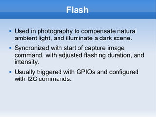 Flash

   Used in photography to compensate natural
    ambient light, and illuminate a dark scene.
   Syncronized with start of capture image
    command, with adjusted flashing duration, and
    intensity.
   Usually triggered with GPIOs and configured
    with I2C commands.
 