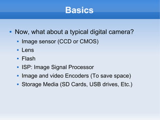 Basics

   Now, what about a typical digital camera?
       Image sensor (CCD or CMOS)
       Lens
       Flash
       ISP: Image Signal Processor
       Image and video Encoders (To save space)
       Storage Media (SD Cards, USB drives, Etc.)
 