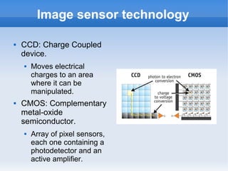 Image sensor technology

   CCD: Charge Coupled
    device.
       Moves electrical
        charges to an area
        where it can be
        manipulated.
   CMOS: Complementary
    metal-oxide
    semiconductor.
       Array of pixel sensors,
        each one containing a
        photodetector and an
        active amplifier.
 