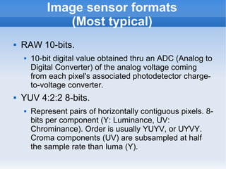 Image sensor formats
               (Most typical)
   RAW 10-bits.
       10-bit digital value obtained thru an ADC (Analog to
        Digital Converter) of the analog voltage coming
        from each pixel's associated photodetector charge-
        to-voltage converter.
   YUV 4:2:2 8-bits.
       Represent pairs of horizontally contiguous pixels. 8-
        bits per component (Y: Luminance, UV:
        Chrominance). Order is usually YUYV, or UYVY.
        Croma components (UV) are subsampled at half
        the sample rate than luma (Y).
 