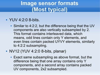 Image sensor formats
               (Most typical)
   YUV 4:2:0 8-bits.
       Similar to 4:2:2, but the difference being that the UV
        components are also vertically subsampled by 2.
        This format contains interleaved data, which
        means, odd lines contain only Y elements, and
        even lines contain packed UYVY elements, similarly
        to 4:2:2 subsampling.
   NV12 (YUV 4:2:0 8-bits, planar)
       Exact same subsampling as above format, but the
        difference being that one array contains only Y
        components, and a second array contains packed
        UV components, 2x2 subsampled.
 