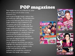 POP magazines
Pop magazines are very different to other
genres as the use of colour is very
unusual, it’s a
mish-mash of bright ‘funky’ colours that
are really eye-catching. For example pink
is the most featured which links to the
target audience of girls between 8-13.
This genre uses A LOT of tags such as
“unleashed” or “win” to persuade their
target audience to purchase it (serious
waste of money in my opinion) . This type
used photographs in a medium close up
format and the models are famous
celebrities connected with that genre.
This type of magazine uses a lot of cover
lines to preview the articles
inside, different sized fonts are used to
highlight the important articles. In these
magazines the mode of address is the
model looking directly at the
audience, this establishes coherence
between the reader and magazine

 