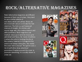 ROCK/ALTERNATIVE magazines
Rock/ alternative magazines are different
because of their use of colour, they tend
to use a similar palette of
red, black, white and yellow; these are
the most bold colours and make the text
stand out. The font is a well balanced
mixture of straight, thin letters and
round, large text, this creates interest and
adds quirkiness. Rock magazines use
medium close up or extreme close up to
add detail and focus, the mode of address
is where the artist is looking directly at
the camera, however in Q magazine the
artist is not always doing this, this makes
the cover more unusual. This genre uses a
lot of puffs (that draw attention/
promotion/ freebie) around the cover to
promote something, it is usually shown in
a box out.

 
