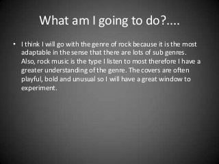 What am I going to do?....
• I think I will go with the genre of rock because it is the most
adaptable in the sense that there are lots of sub genres.
Also, rock music is the type I listen to most therefore I have a
greater understanding of the genre. The covers are often
playful, bold and unusual so I will have a great window to
experiment.

 
