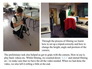 Through the process of filming we learnt 
how to set up a tripod correctly and how to 
change the height, angle and position of the 
camera. 
The preliminary task also helped us get to grips with the camera. How to use it, 
play back videos etc. Whilst filming, we counted down ‘3,2,1’ and started filming 
on 2 to make sure that we have the all the video needed. When we had done the 
video, we also left it rolling a little at the end. 
 