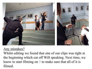 Any mistakes? 
Whilst editing we found that one of our clips was tight at 
the beginning which cut off Will speaking. Next time, we 
know to start filming on 3 to make sure that all of it is 
filmed. 
