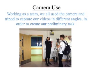 Camera Use 
Working as a team, we all used the camera and 
tripod to capture our videos in different angles, in 
order to create our preliminary task. 
 