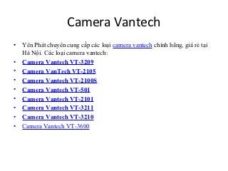 Camera Vantech
•   Yên Phát chuyên cung cấp các loại camera vantech chính hãng, giá rẻ tại
    Hà Nội. Các loại camera vantech:
•   Camera Vantech VT-3209
•   Camera VanTech VT-2105
•   Camera Vantech VT-2100S
•   Camera Vantech VT-501
•   Camera Vantech VT-2101
•   Camera Vantech VT-3211
•   Camera Vantech VT-3210
•   Camera Vantech VT-3600
 