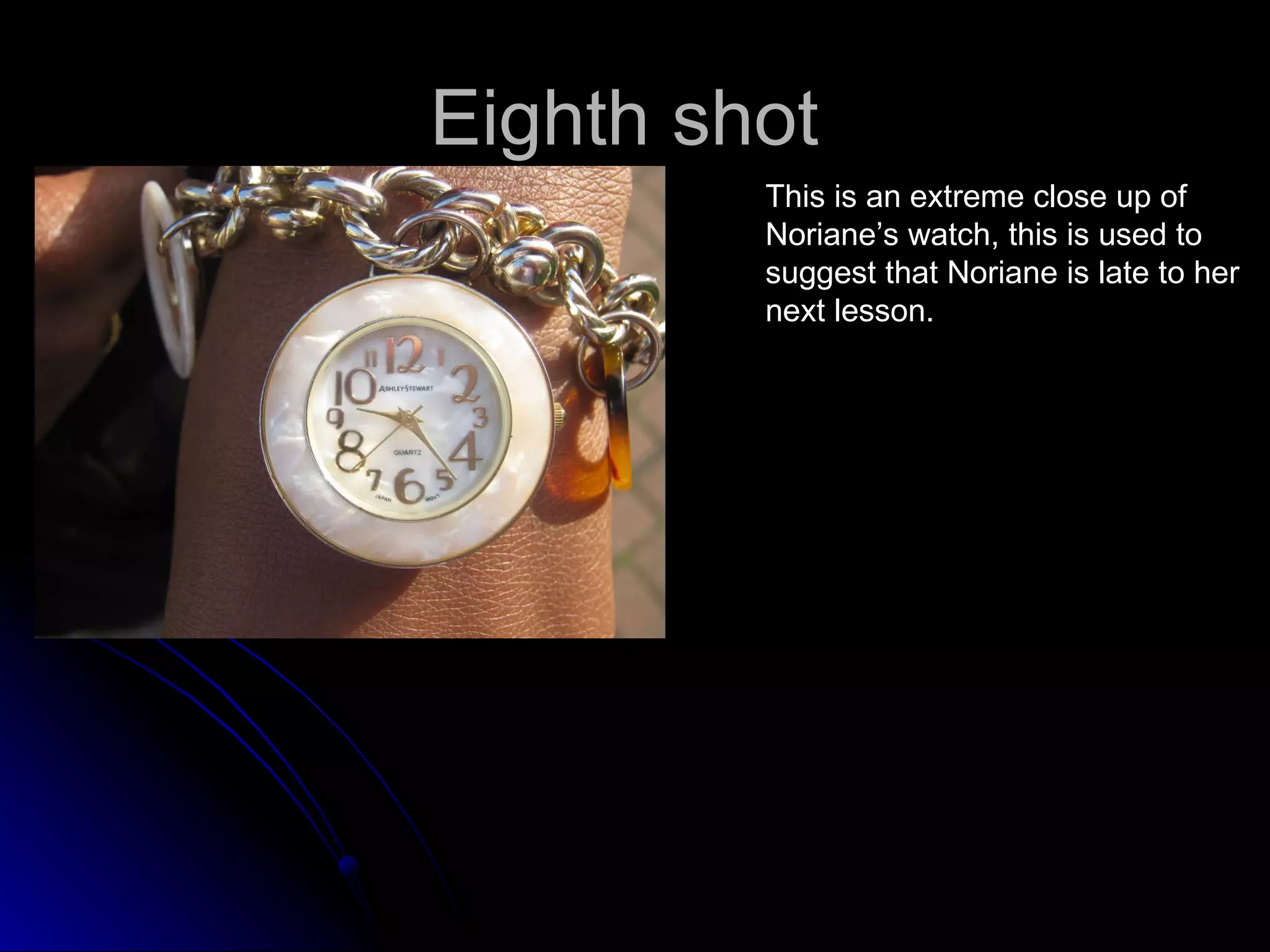 Eighth shot  This is an extreme close up of Noriane’s watch, this is used to  suggest that Noriane is late to her  next lesson. 