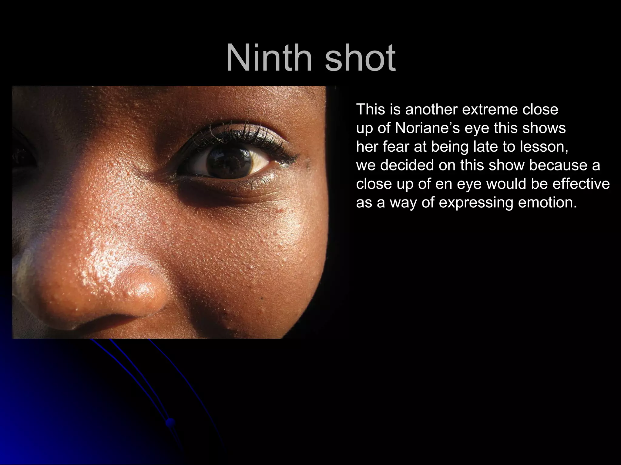Ninth shot This is another extreme close up of Noriane’s eye this shows her fear at being late to lesson, we decided on this show because a  close up of en eye would be effective  as a way of expressing emotion. 