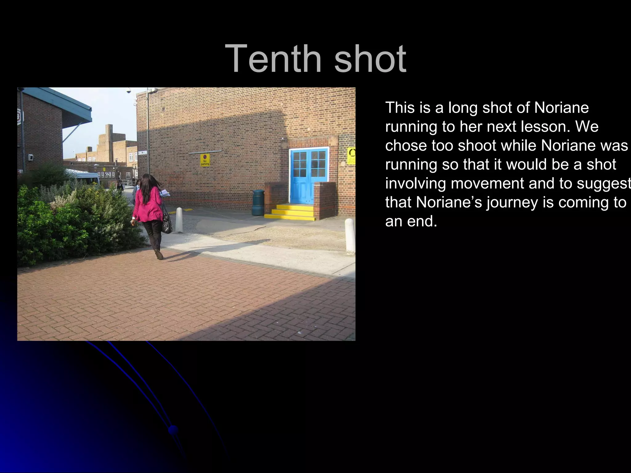 Tenth shot This is a long shot of Noriane  running to her next lesson. We  chose too shoot while Noriane was running so that it would be a shot  involving movement and to suggest  that Noriane’s journey is coming to  an end. 