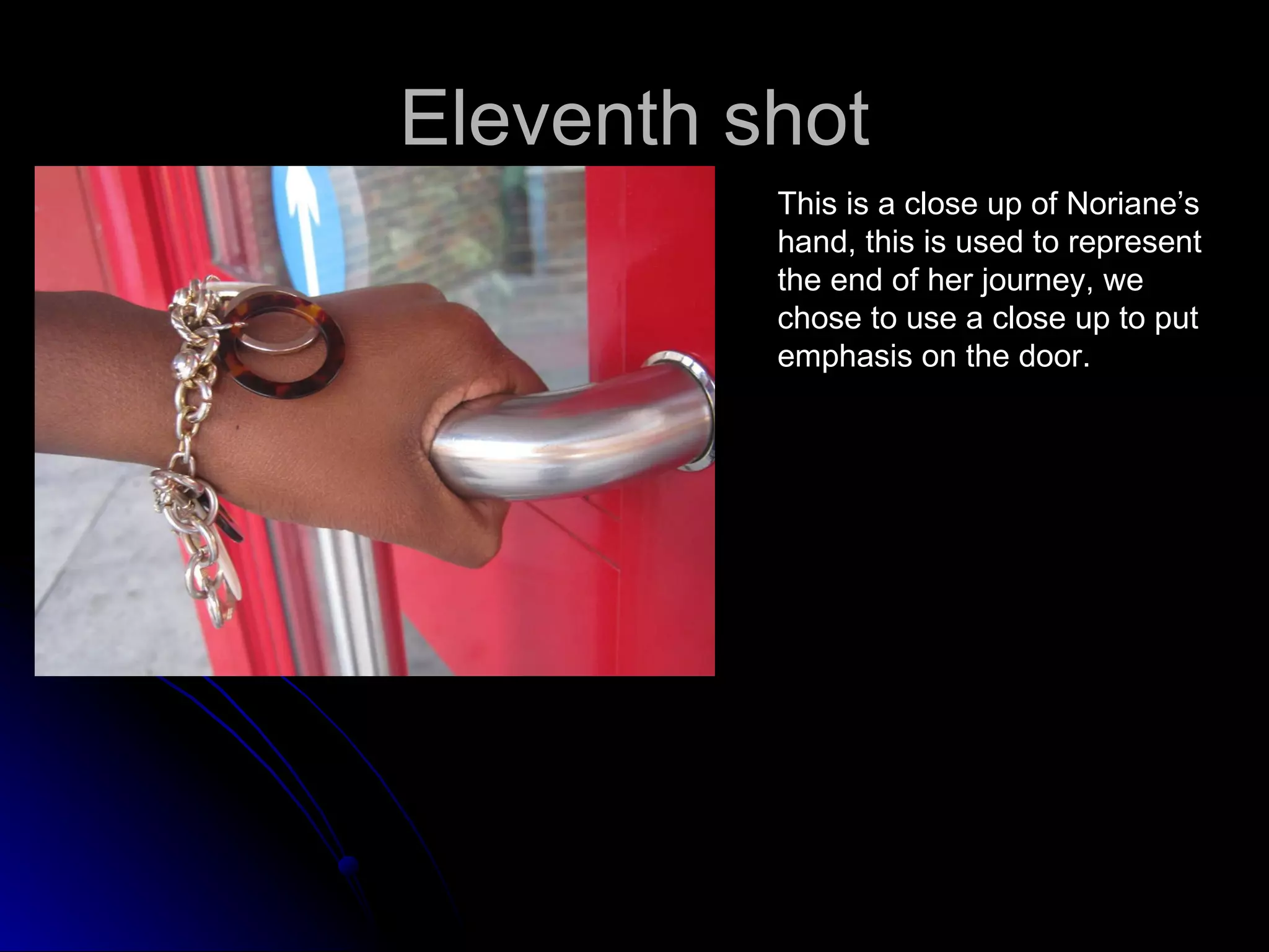 Eleventh shot This is a close up of Noriane’s hand, this is used to represent  the end of her journey, we  chose to use a close up to put  emphasis on the door. 