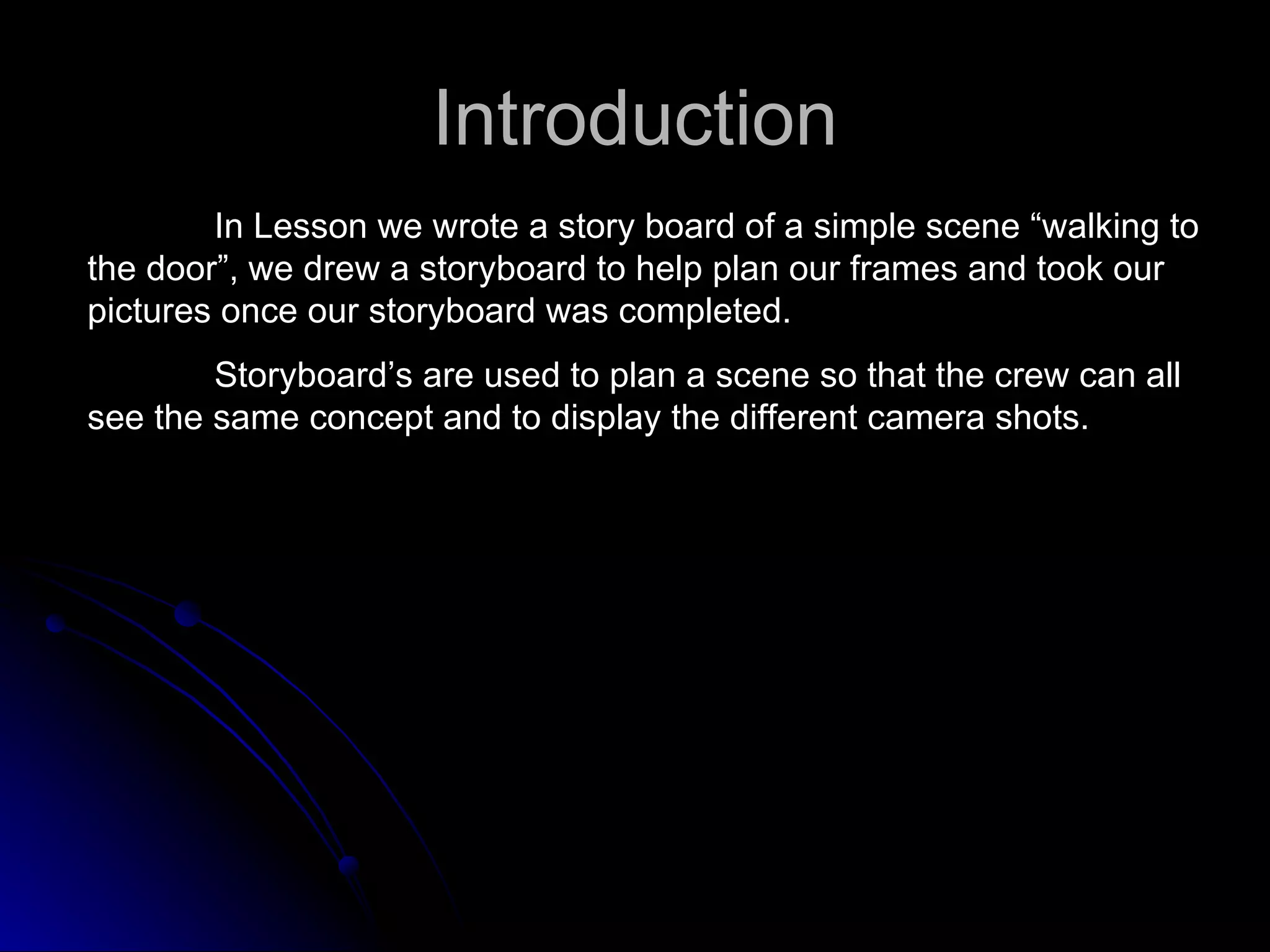 Introduction In Lesson we wrote a story board of a simple scene “walking to the door”, we drew a storyboard to help plan our frames and took our pictures once our storyboard was completed.  Storyboard’s are used to plan a scene so that the crew can all see the same concept and to display the different camera shots. 