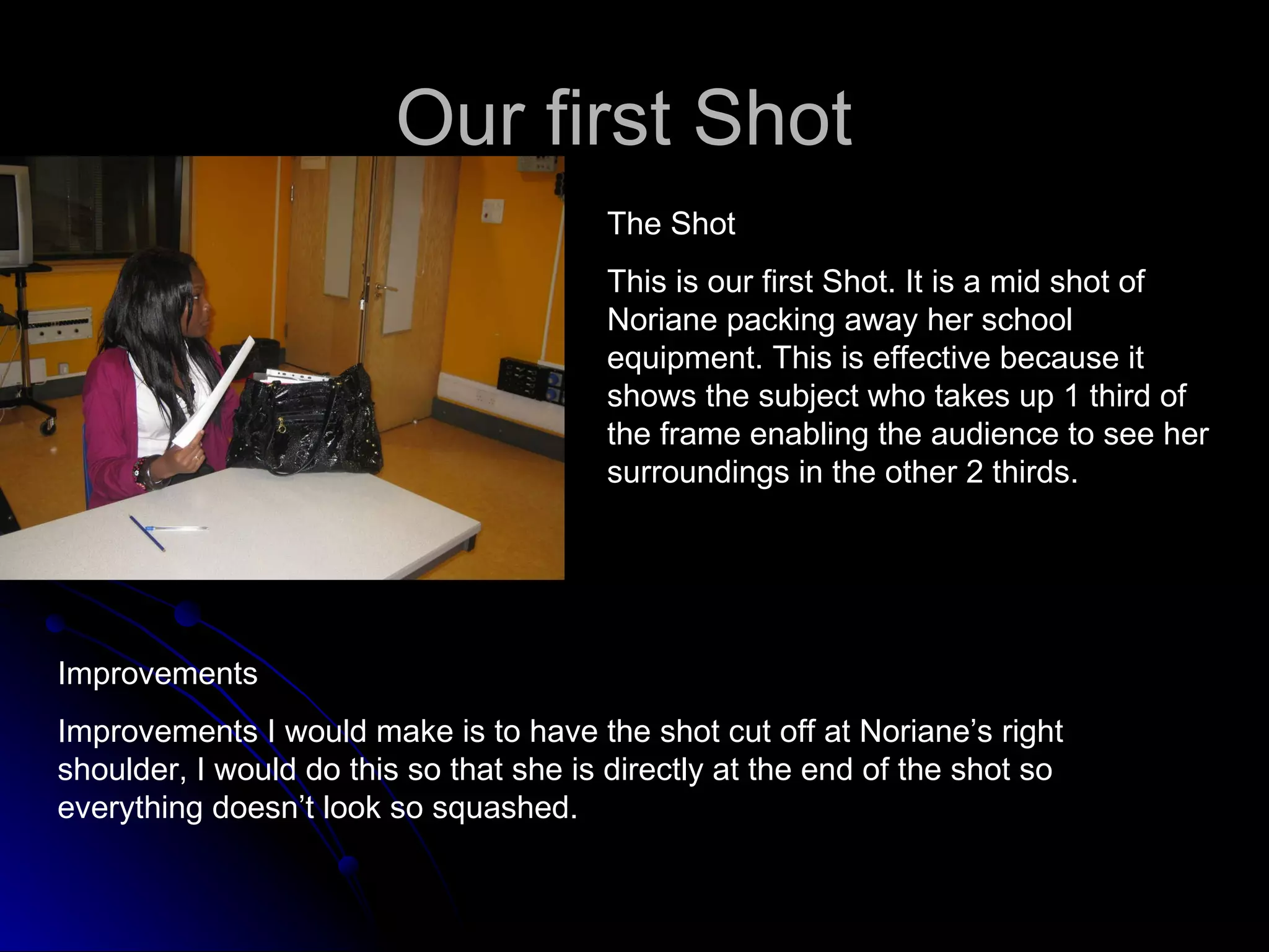 Our first Shot  The Shot This is our first Shot. It is a mid shot of Noriane packing away her school equipment. This is effective because it shows the subject who takes up 1 third of the frame enabling the audience to see her surroundings in the other 2 thirds.  Improvements Improvements I would make is to have the shot cut off at Noriane’s right shoulder, I would do this so that she is directly at the end of the shot so everything doesn’t look so squashed. 
