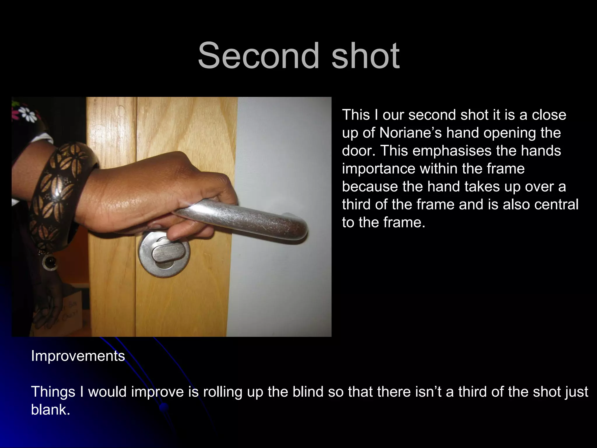 Second shot This I our second shot it is a close up of Noriane’s hand opening the door. This emphasises the hands importance within the frame because the hand takes up over a third of the frame and is also central to the frame.  Improvements Things I would improve is rolling up the blind so that there isn’t a third of the shot just  blank.  